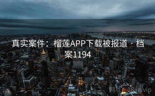 真实案件：榴莲APP下载被报道 · 档案1194