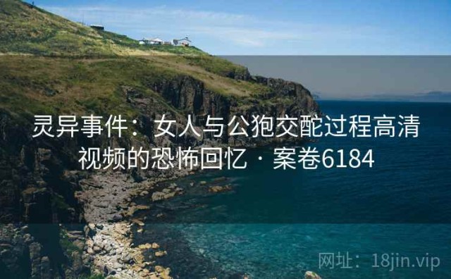 灵异事件：女人与公狍交酡过程高清视频的恐怖回忆 · 案卷6184