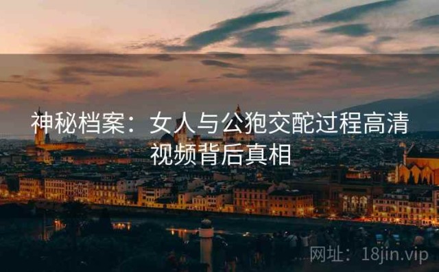 神秘档案：女人与公狍交酡过程高清视频背后真相