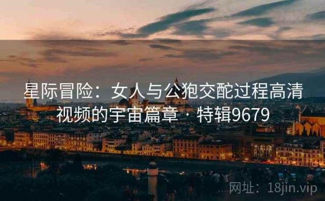 星际冒险：女人与公狍交酡过程高清视频的宇宙篇章 · 特辑9679