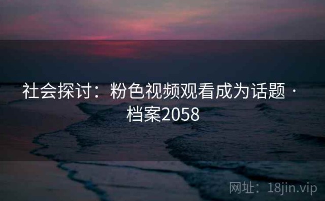 社会探讨：粉色视频观看成为话题 · 档案2058