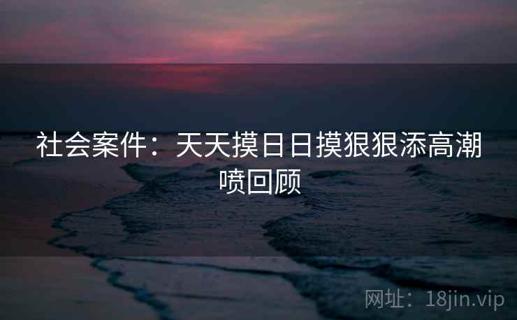 社会案件：天天摸日日摸狠狠添高潮喷回顾