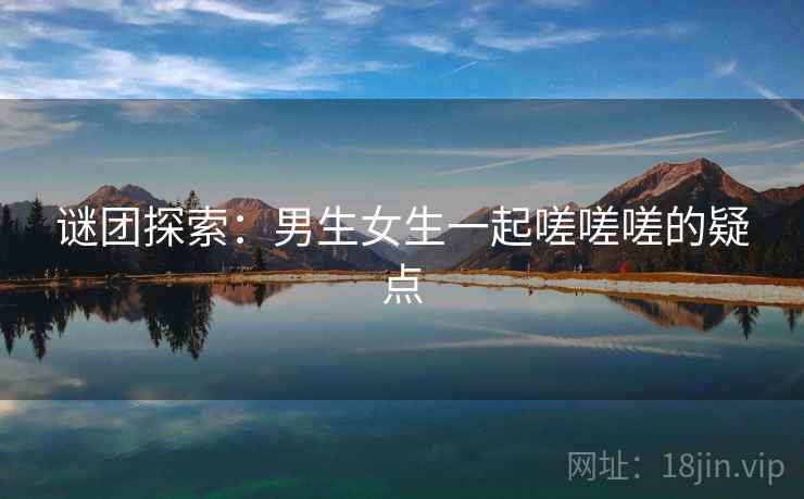 谜团探索:男生女生一起嗟嗟嗟的疑点 谜团探索:男生女生一起嗟嗟嗟的疑点