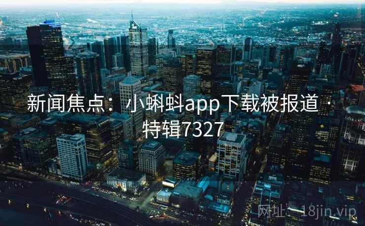 新闻焦点：小蝌蚪app下载被报道 · 特辑7327