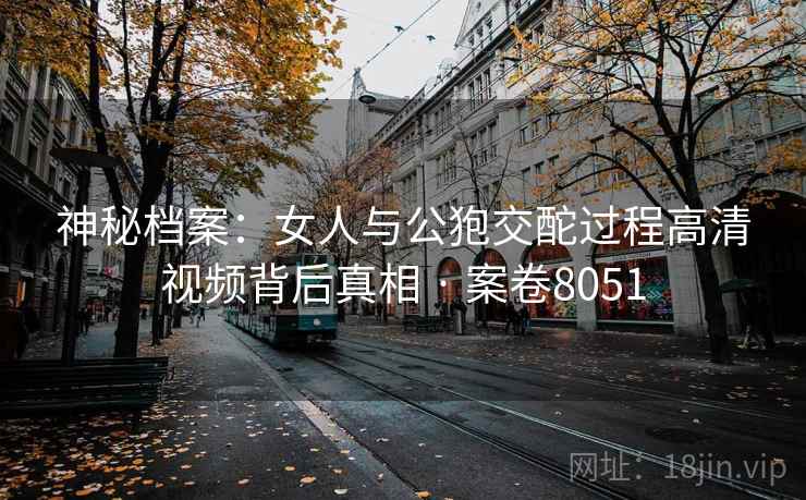 神秘档案：女人与公狍交酡过程高清视频背后真相 · 案卷8051