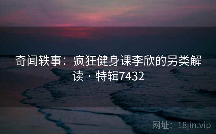 奇闻轶事:疯狂健身课李欣的另类解读 · 特辑7432 奇闻轶事:疯狂健身课李欣的另类解读 · 特辑7432