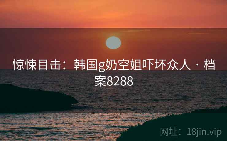 惊悚目击：韩国g奶空姐吓坏众人 · 档案8288