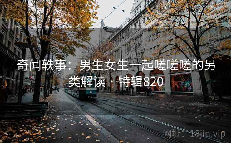 奇闻轶事：男生女生一起嗟嗟嗟的另类解读 · 特辑820
