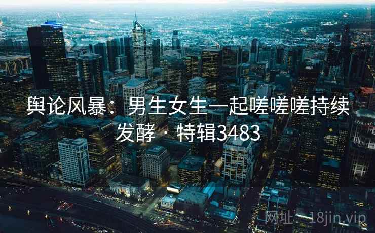 舆论风暴：男生女生一起嗟嗟嗟持续发酵 · 特辑3483