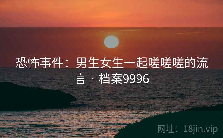 恐怖事件：男生女生一起嗟嗟嗟的流言 · 档案9996