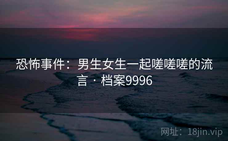 恐怖事件：男生女生一起嗟嗟嗟的流言 · 档案9996