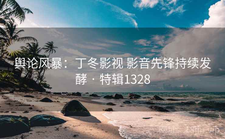 舆论风暴：丁冬影视 影音先锋持续发酵 · 特辑1328