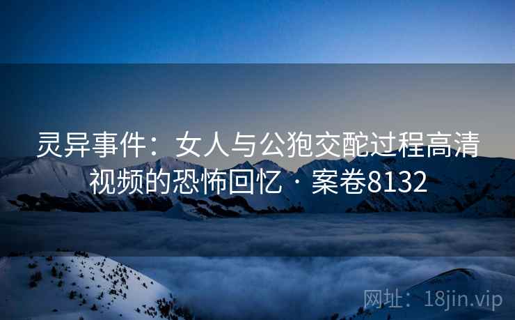 灵异事件：女人与公狍交酡过程高清视频的恐怖回忆 · 案卷8132