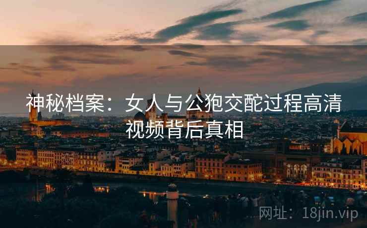 神秘档案：女人与公狍交酡过程高清视频背后真相