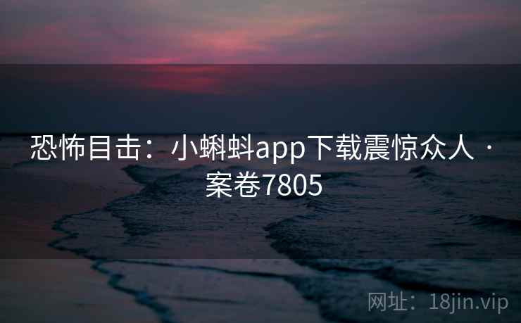 恐怖目击:小蝌蚪app下载震惊众人 · 案卷7805 恐怖目击:小蝌蚪app下载震惊众人 · 案卷7805
