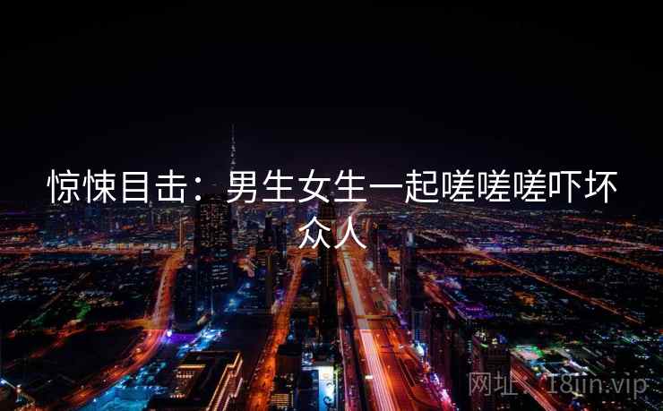 惊悚目击：男生女生一起嗟嗟嗟吓坏众人