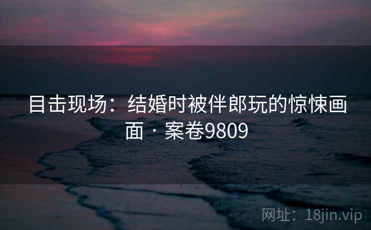 目击现场：结婚时被伴郎玩的惊悚画面 · 案卷9809