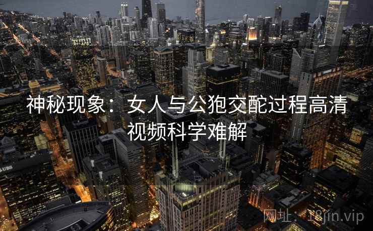 神秘现象：女人与公狍交酡过程高清视频科学难解