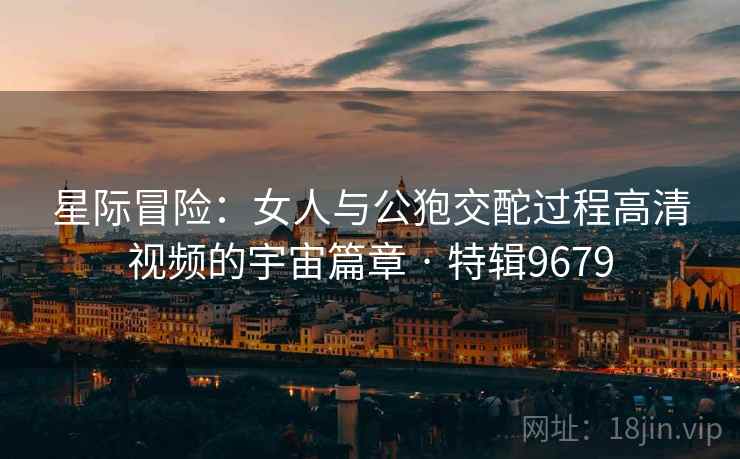 星际冒险：女人与公狍交酡过程高清视频的宇宙篇章 · 特辑9679